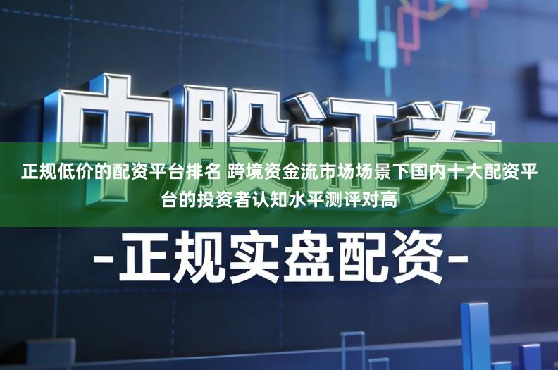 正规低价的配资平台排名 跨境资金流市场场景下国内十大配资平台的投资者认知水平测评对高