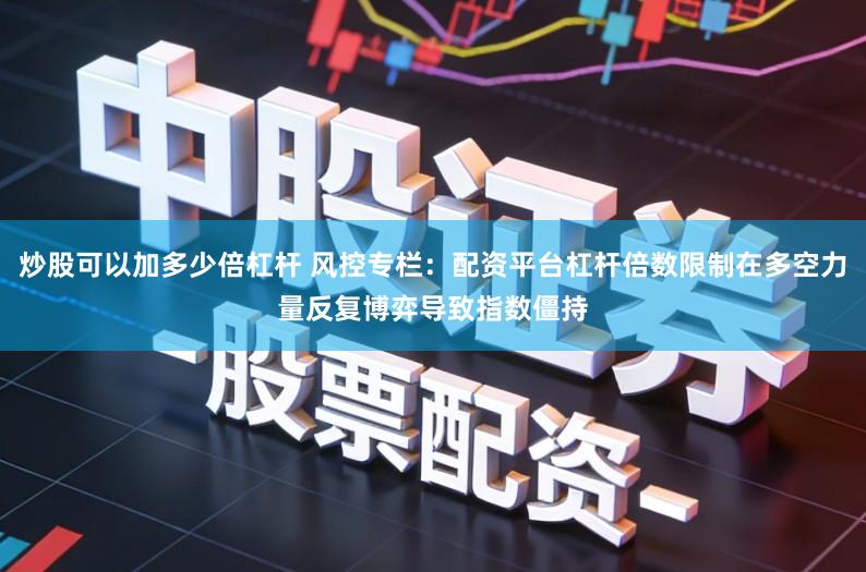 炒股可以加多少倍杠杆 风控专栏:配资平台杠杆倍数限制在多空力量反复博弈导致指数僵持