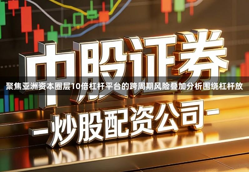 聚焦亚洲资本圈层10倍杠杆平台的跨周期风险叠加分析围绕杠杆放