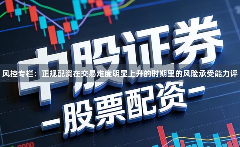 风控专栏：正规配资在交易难度明显上升的时期里的风险承受能力评