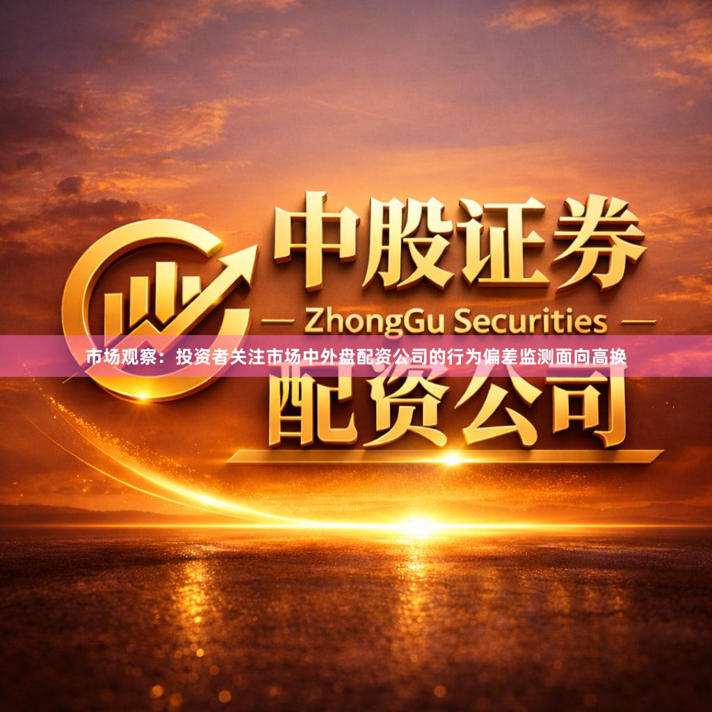 市场观察：投资者关注市场中外盘配资公司的行为偏差监测面向高换